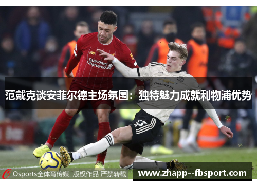 范戴克谈安菲尔德主场氛围：独特魅力成就利物浦优势
